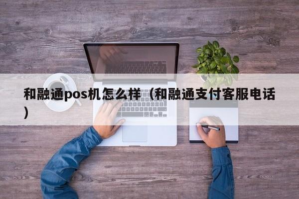 和融通pos机怎么样（和融通支付客服电话）