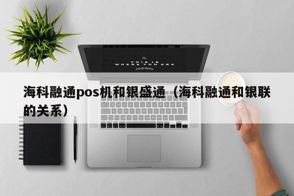 海科融通pos机和银盛通（海科融通和银联的关系）