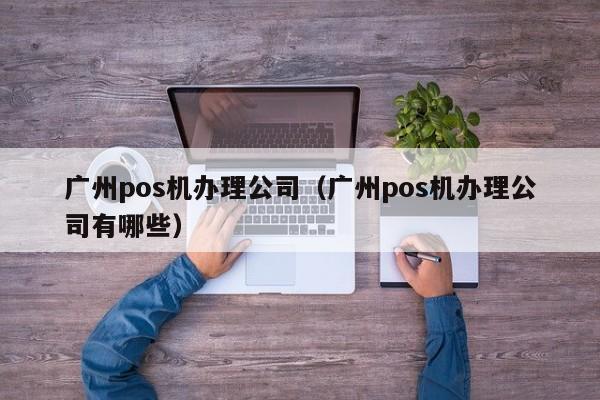 广州pos机办理公司（广州pos机办理公司有哪些）
