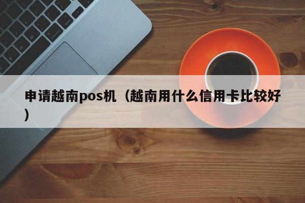 申请越南pos机（越南用什么信用卡比较好）