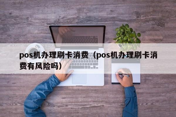 pos机办理刷卡消费（pos机办理刷卡消费有风险吗）