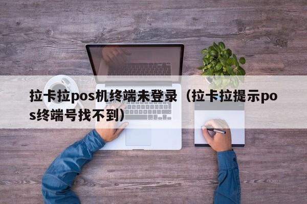 拉卡拉pos机终端未登录（拉卡拉提示pos终端号找不到）