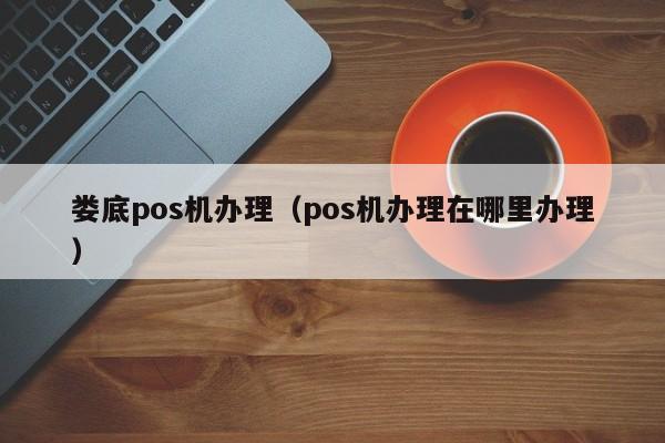 娄底pos机办理（pos机办理在哪里办理）