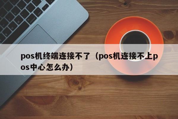 pos机终端连接不了（pos机连接不上pos中心怎么办）