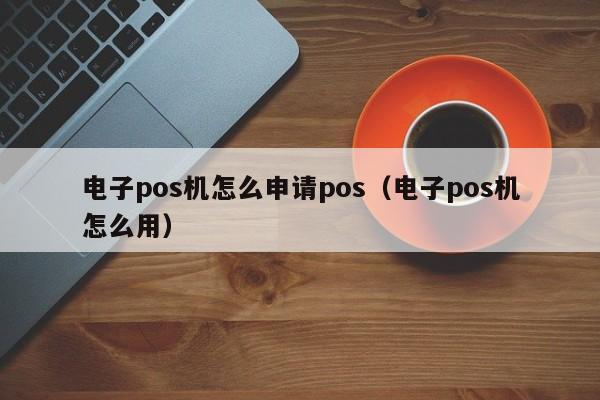 电子pos机怎么申请pos（电子pos机怎么用）