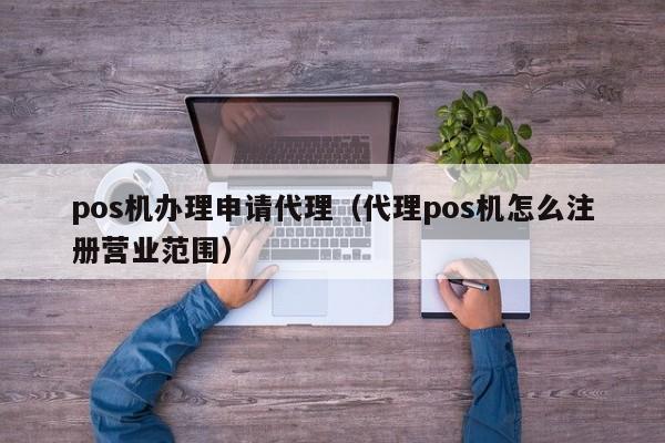 pos机办理申请代理（代理pos机怎么注册营业范围）