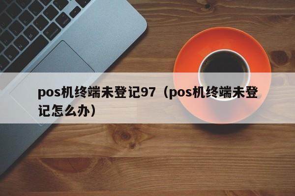 pos机终端未登记97（pos机终端未登记怎么办）