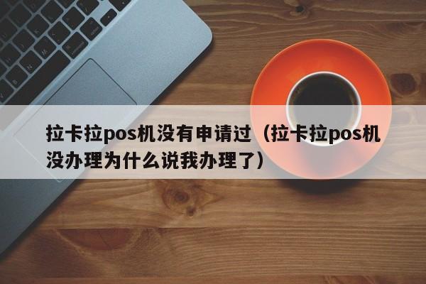 拉卡拉pos机没有申请过（拉卡拉pos机没办理为什么说我办理了）