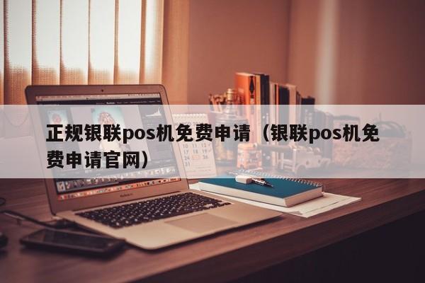 正规银联pos机免费申请（银联pos机免费申请官网）