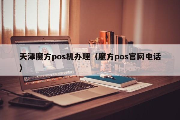 天津魔方pos机办理（魔方pos官网电话）