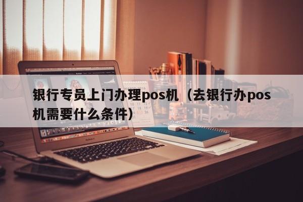 银行专员上门办理pos机（去银行办pos机需要什么条件）
